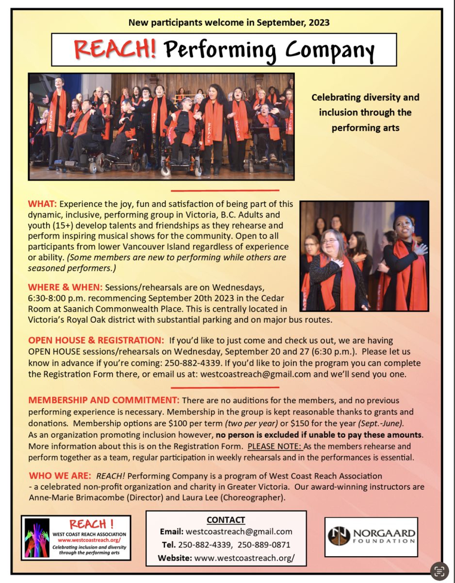 Promotional flyer for 'REACH! Performing Company' welcoming new participants in September 2023. At the top, a group of diverse individuals stands on stage, singing passionately. The tagline reads 'Celebrating diversity and inclusion through the performing arts'. On the right, a solo picture showcases a performer singing with emotion. Below, details are outlined: - WHAT: The flyer invites people to experience the joy of being part of this inclusive performing group in Victoria, B.C., welcoming adults and youth (15+) of all abilities to develop their talents and perform inspiring musical shows. - WHERE & WHEN: Rehearsals are on Wednesdays from 6:30-8:00 p.m., starting September 20th, 2023 in the Cedar Room at Saanich Commonwealth Place in Victoria’s Royal Oak district. Convenient parking and transit options are mentioned. - OPEN HOUSE & REGISTRATION: An invitation to attend open house sessions or join the program. Contact details for RSVP and registration are provided: phone number (250-882-4339) and email (westcoastreach@gmail.com). - MEMBERSHIP AND COMMITMENT: Highlights that there are no auditions and membership fees are kept reasonable due to grants and donations. Emphasis on the organization's commitment to inclusivity is noted, stating that no one is excluded due to financial constraints. Regular participation in rehearsals and performances is crucial. - WHO WE ARE: Brief about the REACH! Performing Company as a part of West Coast Reach Association, a celebrated non-profit. It mentions their award-winning instructors, Anne-Marie Briacombe (Director) and Laura Lee (Choreographer). Contact details at the bottom include the West Coast Reach Association logo, email, phone numbers, and a website link (www.westcoastreach.org/). The Norgaard Foundation logo is also displayed.